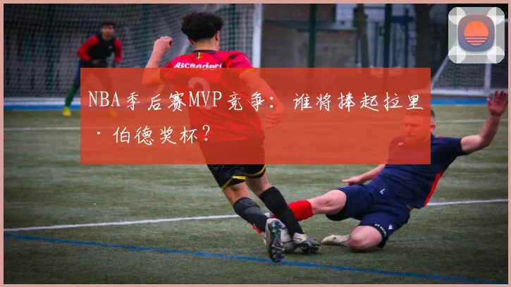 NBA季后赛MVP竞争:谁将捧起拉里·伯德奖杯?