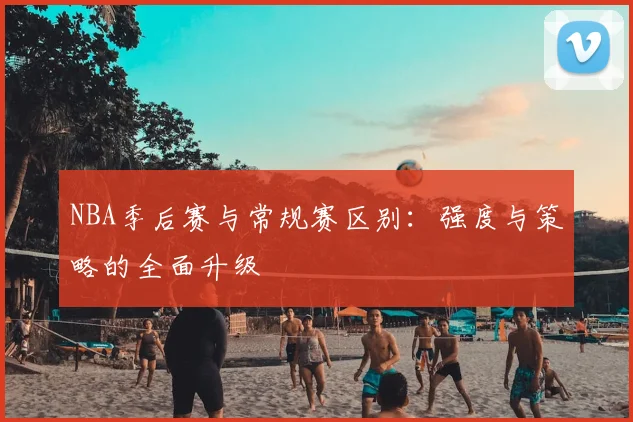 NBA季后赛与常规赛区别：强度与策略的全面升级