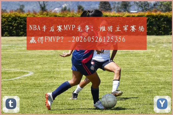 NBA季后赛MVP竞争：谁将主宰赛场赢得FMVP？_20260526125356